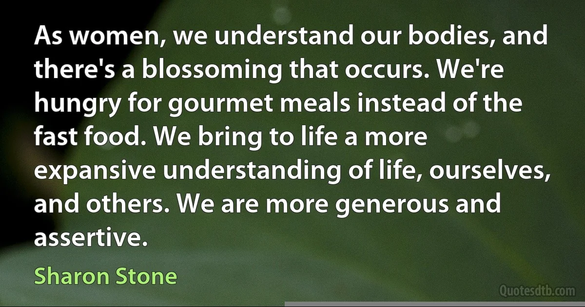 As women, we understand our bodies, and there's a blossoming that occurs. We're hungry for gourmet meals instead of the fast food. We bring to life a more expansive understanding of life, ourselves, and others. We are more generous and assertive. (Sharon Stone)