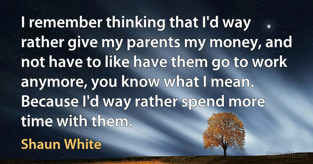 I remember thinking that I'd way rather give my parents my money, and not have to like have them go to work anymore, you know what I mean. Because I'd way rather spend more time with them. (Shaun White)