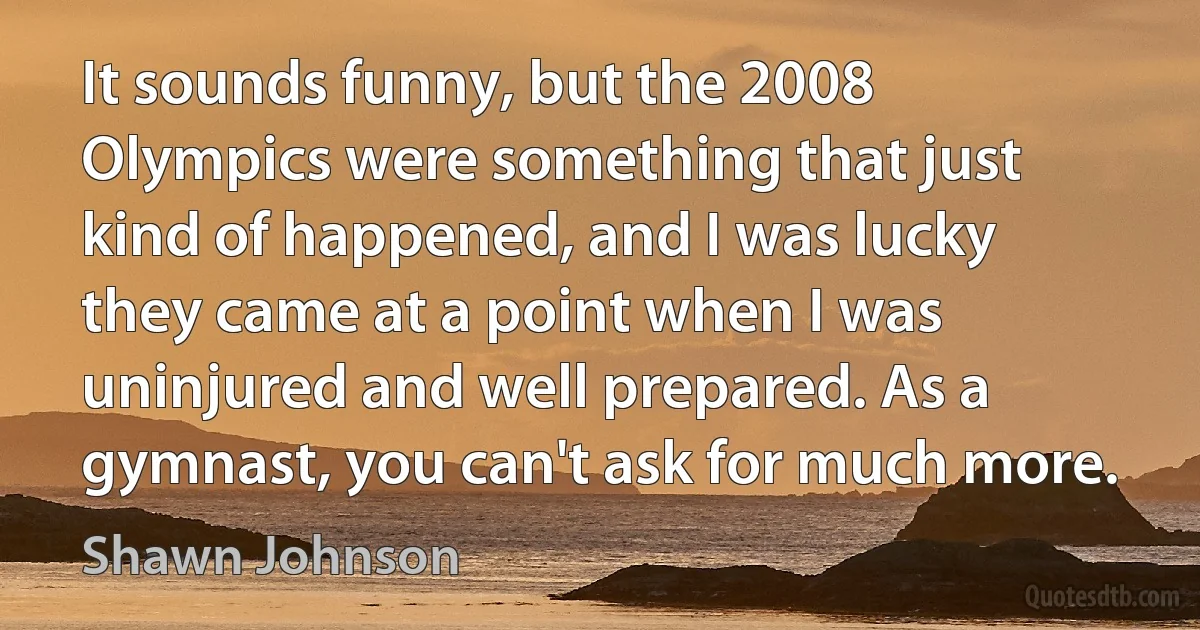 It sounds funny, but the 2008 Olympics were something that just kind of happened, and I was lucky they came at a point when I was uninjured and well prepared. As a gymnast, you can't ask for much more. (Shawn Johnson)