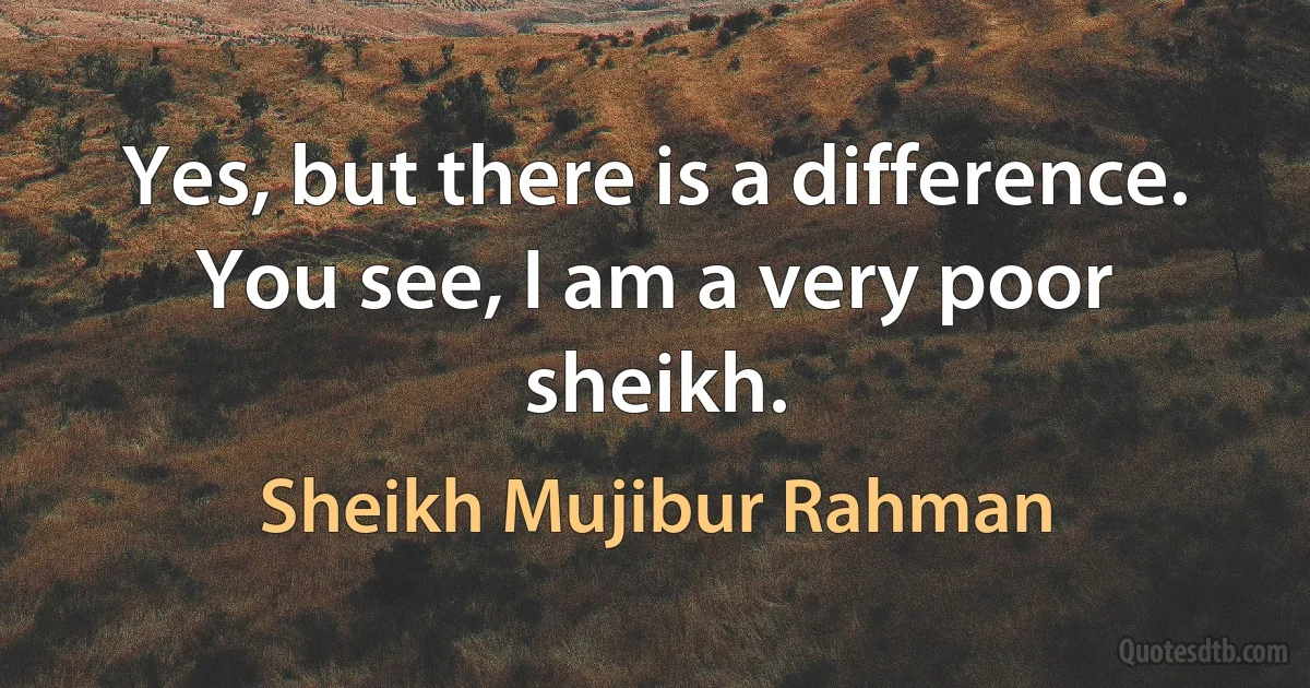 Yes, but there is a difference. You see, I am a very poor sheikh. (Sheikh Mujibur Rahman)