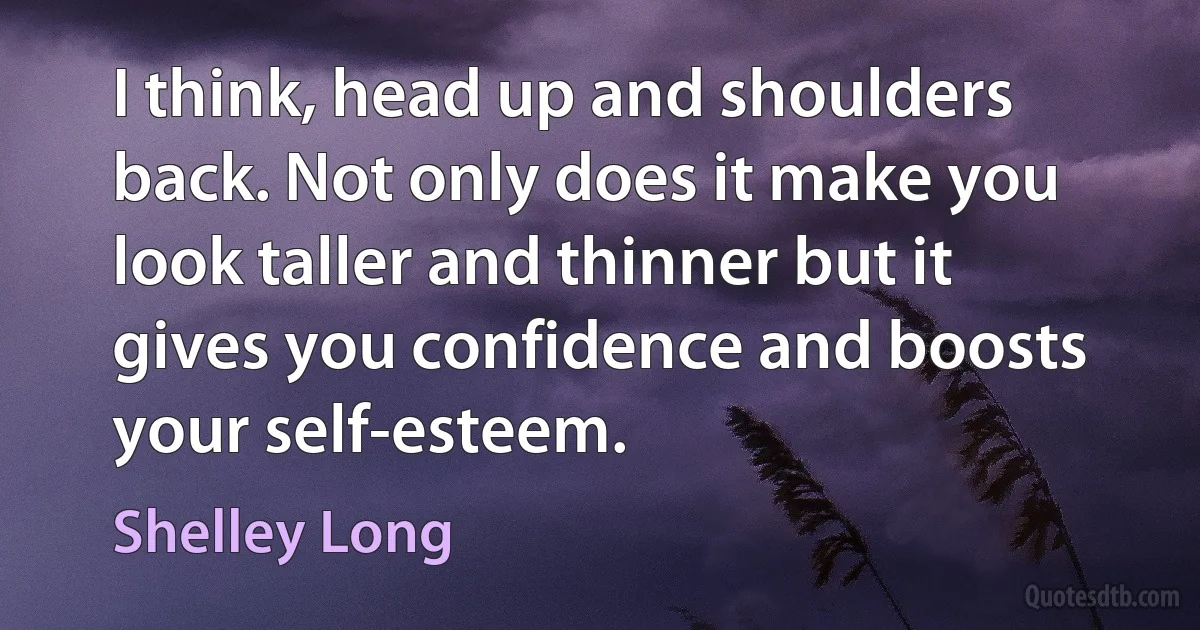 I think, head up and shoulders back. Not only does it make you look taller and thinner but it gives you confidence and boosts your self-esteem. (Shelley Long)