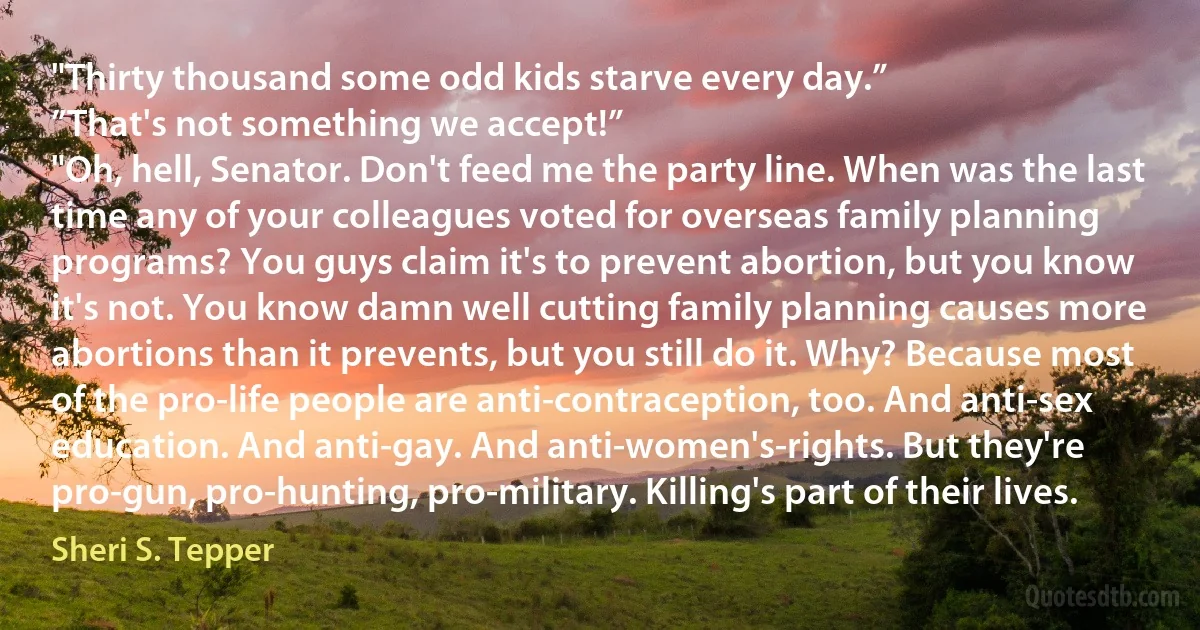 "Thirty thousand some odd kids starve every day.”
”That's not something we accept!”
"Oh, hell, Senator. Don't feed me the party line. When was the last time any of your colleagues voted for overseas family planning programs? You guys claim it's to prevent abortion, but you know it's not. You know damn well cutting family planning causes more abortions than it prevents, but you still do it. Why? Because most of the pro-life people are anti-contraception, too. And anti-sex education. And anti-gay. And anti-women's-rights. But they're pro-gun, pro-hunting, pro-military. Killing's part of their lives. (Sheri S. Tepper)