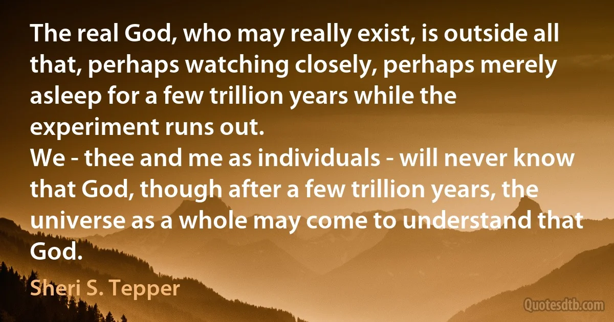 The real God, who may really exist, is outside all that, perhaps watching closely, perhaps merely asleep for a few trillion years while the experiment runs out.
We - thee and me as individuals - will never know that God, though after a few trillion years, the universe as a whole may come to understand that God. (Sheri S. Tepper)