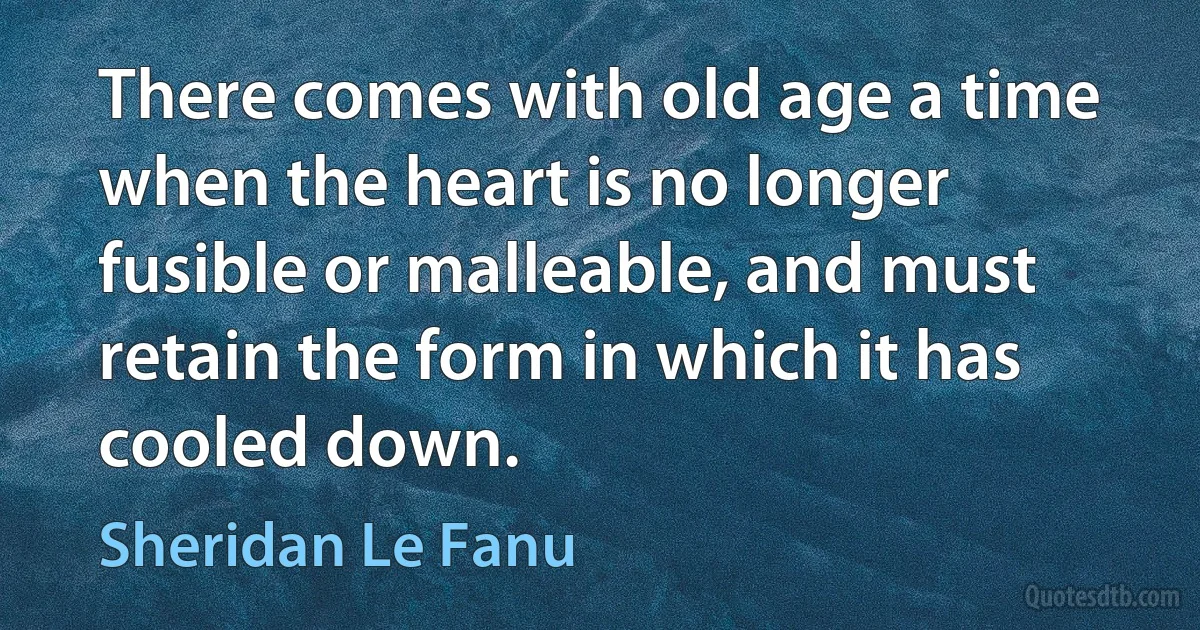 There comes with old age a time when the heart is no longer fusible or malleable, and must retain the form in which it has cooled down. (Sheridan Le Fanu)