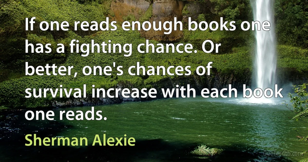 If one reads enough books one has a fighting chance. Or better, one's chances of survival increase with each book one reads. (Sherman Alexie)