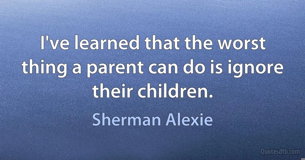 I've learned that the worst thing a parent can do is ignore their children. (Sherman Alexie)