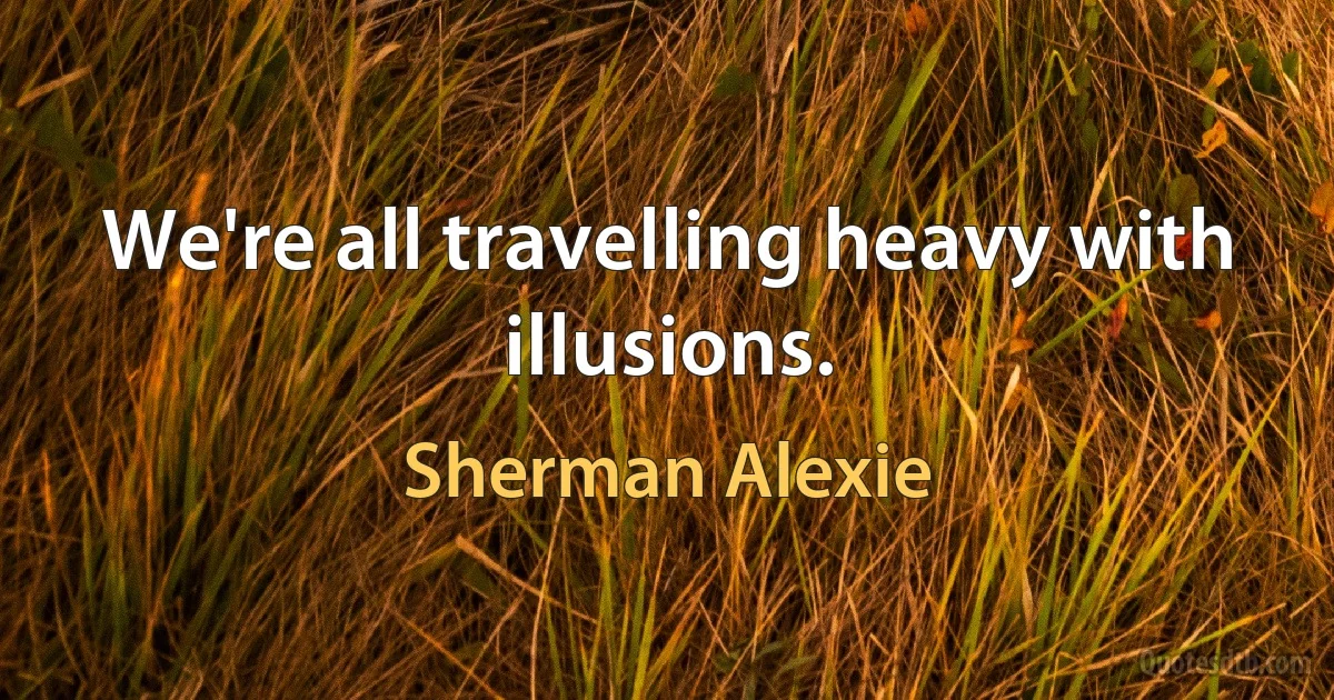 We're all travelling heavy with illusions. (Sherman Alexie)