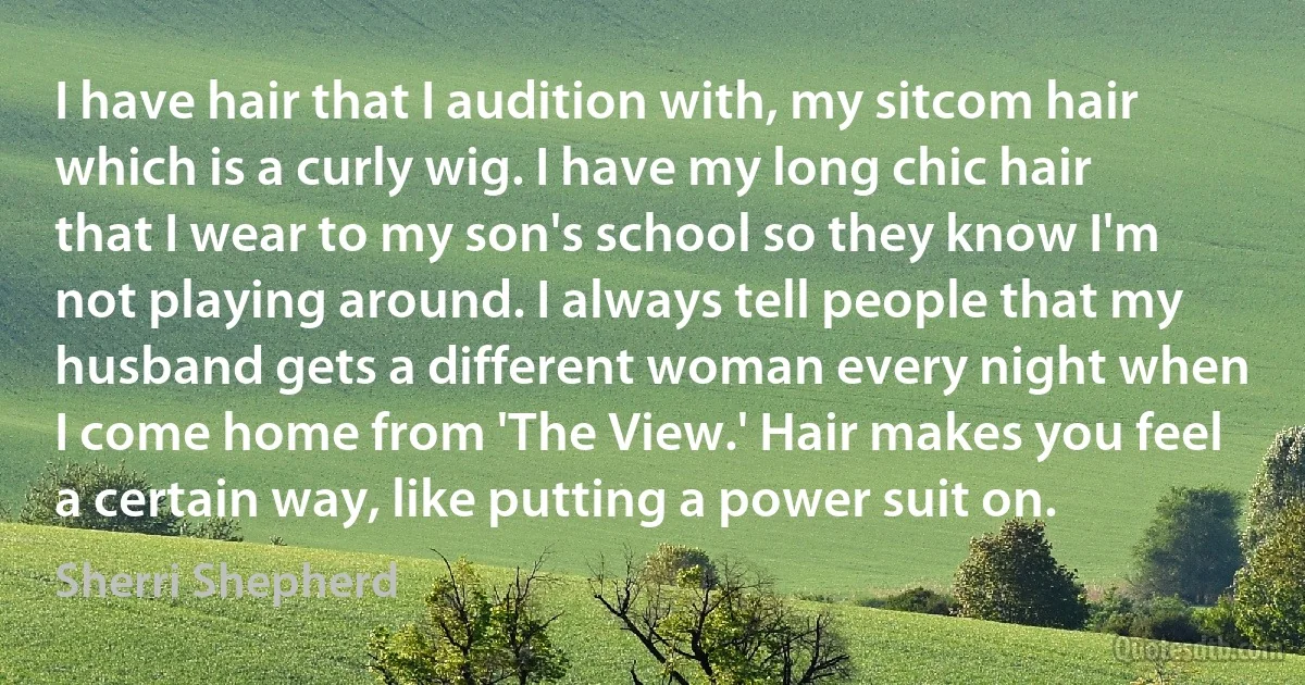 I have hair that I audition with, my sitcom hair which is a curly wig. I have my long chic hair that I wear to my son's school so they know I'm not playing around. I always tell people that my husband gets a different woman every night when I come home from 'The View.' Hair makes you feel a certain way, like putting a power suit on. (Sherri Shepherd)