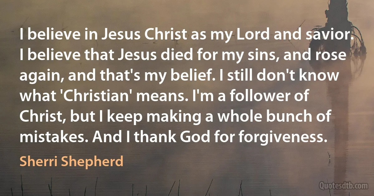 I believe in Jesus Christ as my Lord and savior. I believe that Jesus died for my sins, and rose again, and that's my belief. I still don't know what 'Christian' means. I'm a follower of Christ, but I keep making a whole bunch of mistakes. And I thank God for forgiveness. (Sherri Shepherd)