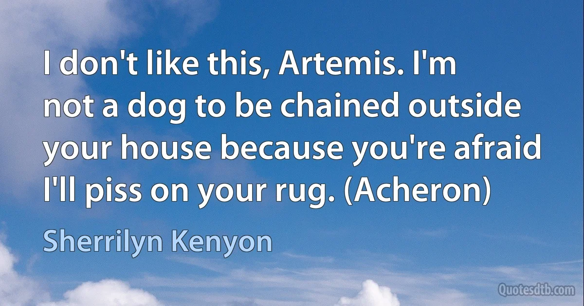 I don't like this, Artemis. I'm not a dog to be chained outside your house because you're afraid I'll piss on your rug. (Acheron) (Sherrilyn Kenyon)