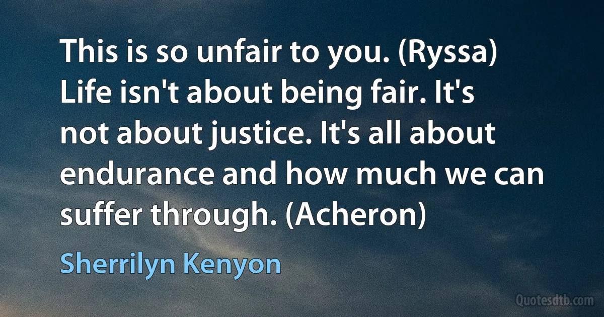 This is so unfair to you. (Ryssa)
Life isn't about being fair. It's not about justice. It's all about endurance and how much we can suffer through. (Acheron) (Sherrilyn Kenyon)