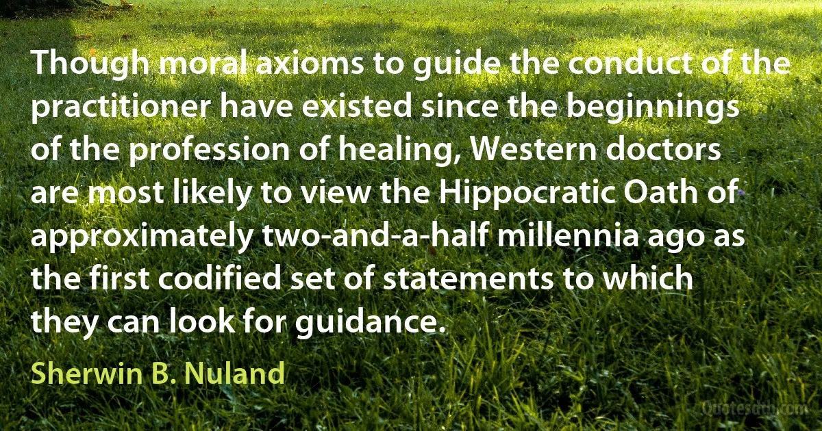 Though moral axioms to guide the conduct of the practitioner have existed since the beginnings of the profession of healing, Western doctors are most likely to view the Hippocratic Oath of approximately two-and-a-half millennia ago as the first codified set of statements to which they can look for guidance. (Sherwin B. Nuland)