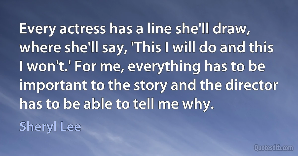 Every actress has a line she'll draw, where she'll say, 'This I will do and this I won't.' For me, everything has to be important to the story and the director has to be able to tell me why. (Sheryl Lee)