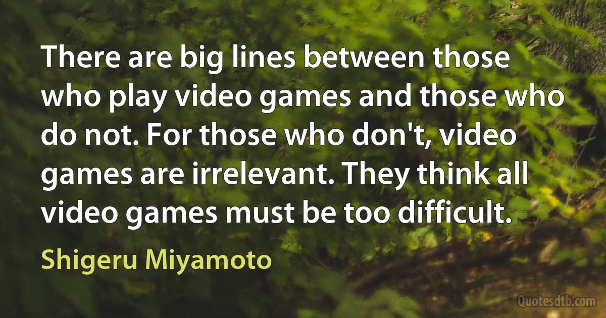 There are big lines between those who play video games and those who do not. For those who don't, video games are irrelevant. They think all video games must be too difficult. (Shigeru Miyamoto)