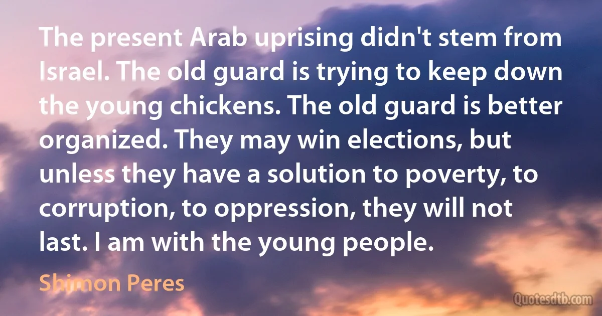 The present Arab uprising didn't stem from Israel. The old guard is trying to keep down the young chickens. The old guard is better organized. They may win elections, but unless they have a solution to poverty, to corruption, to oppression, they will not last. I am with the young people. (Shimon Peres)