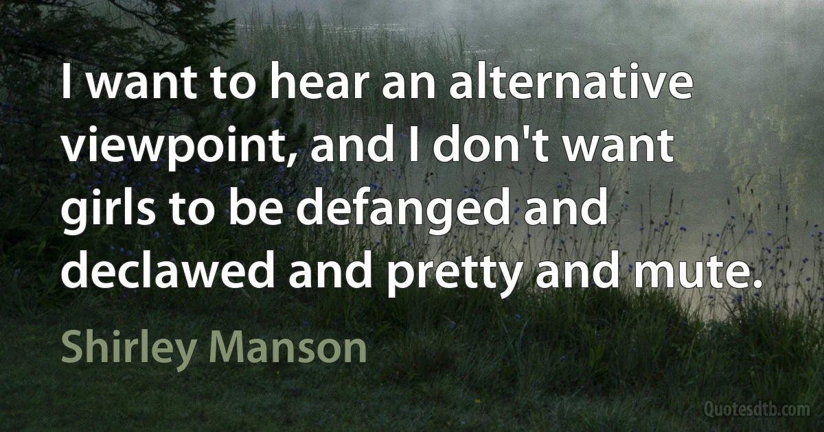 I want to hear an alternative viewpoint, and I don't want girls to be defanged and declawed and pretty and mute. (Shirley Manson)