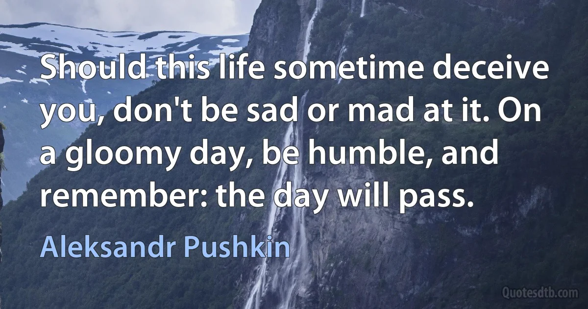 Should this life sometime deceive you, don't be sad or mad at it. On a gloomy day, be humble, and remember: the day will pass. (Aleksandr Pushkin)