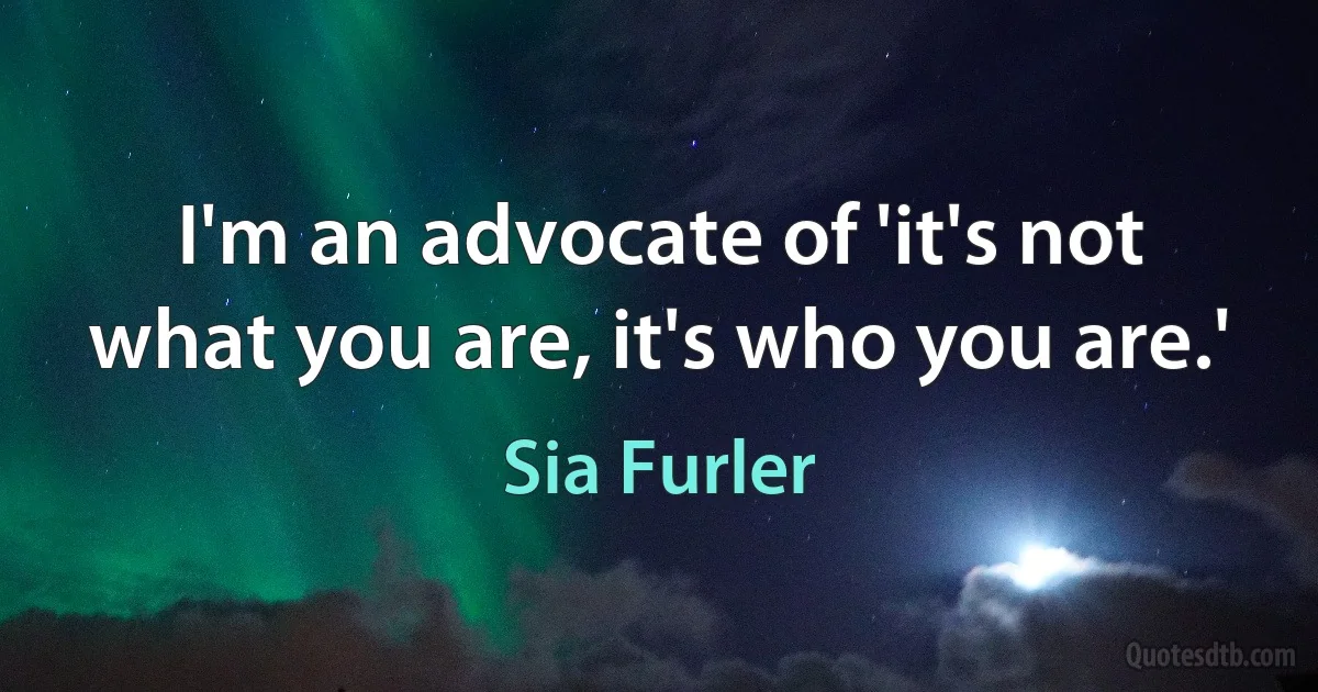 I'm an advocate of 'it's not what you are, it's who you are.' (Sia Furler)