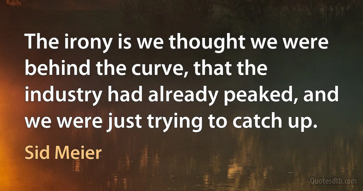 The irony is we thought we were behind the curve, that the industry had already peaked, and we were just trying to catch up. (Sid Meier)