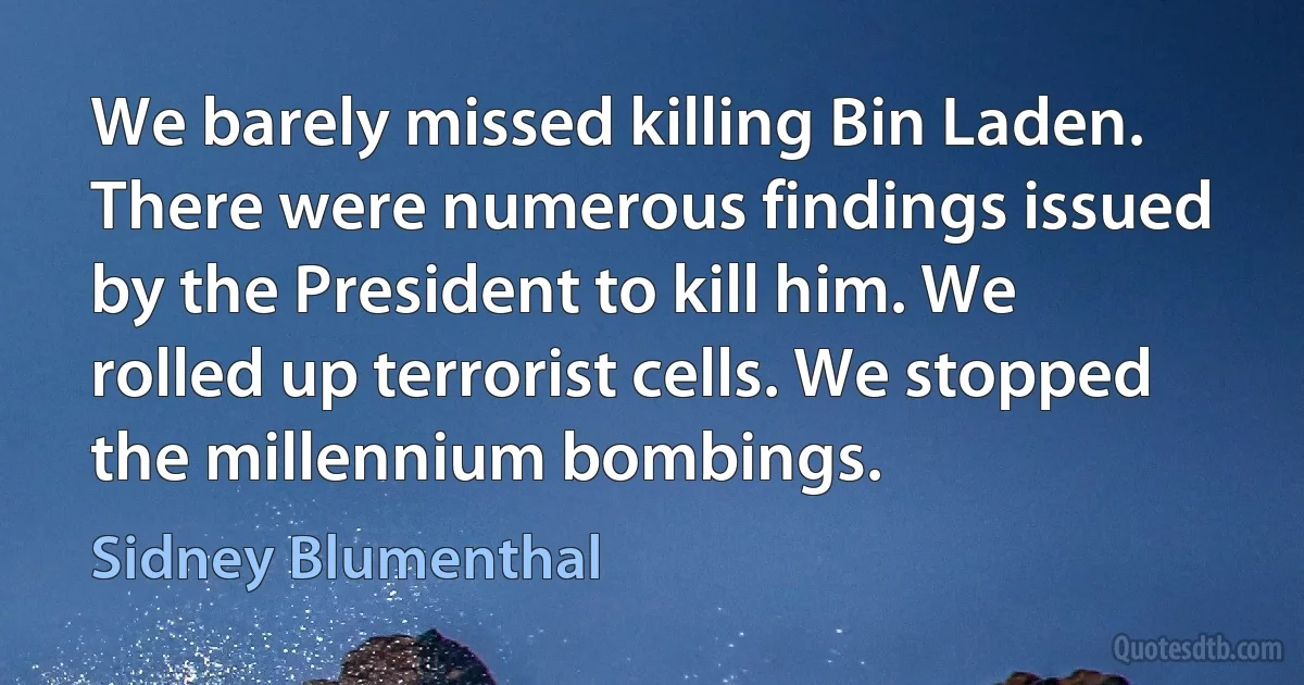 We barely missed killing Bin Laden. There were numerous findings issued by the President to kill him. We rolled up terrorist cells. We stopped the millennium bombings. (Sidney Blumenthal)