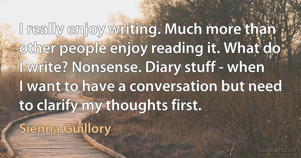 I really enjoy writing. Much more than other people enjoy reading it. What do I write? Nonsense. Diary stuff - when I want to have a conversation but need to clarify my thoughts first. (Sienna Guillory)