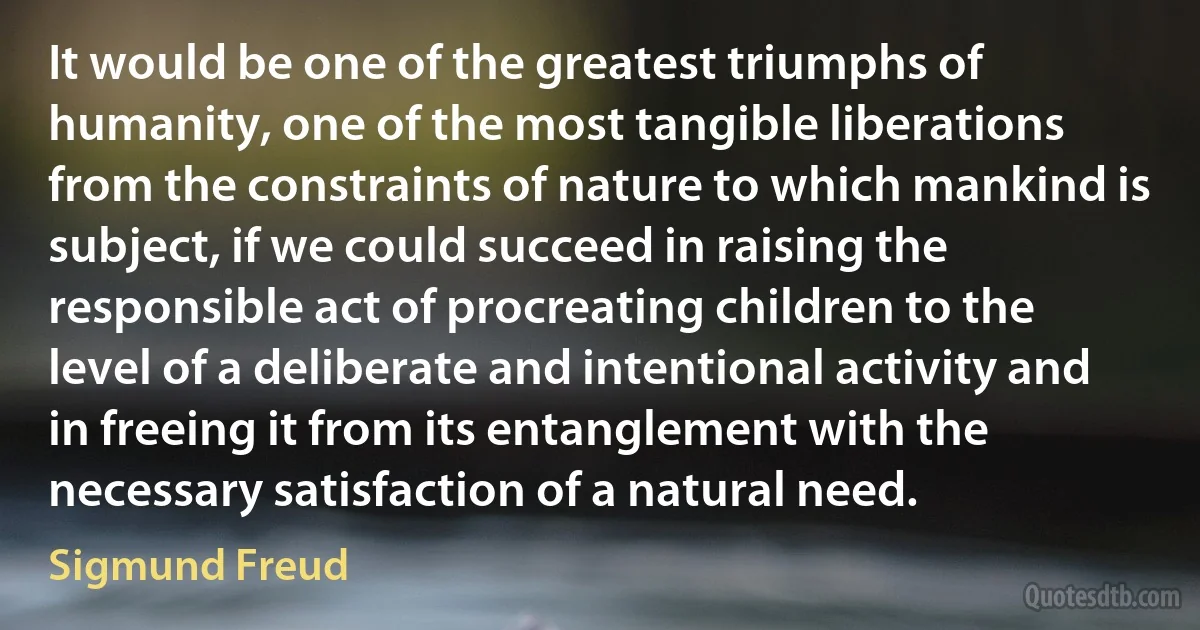 It would be one of the greatest triumphs of humanity, one of the most tangible liberations from the constraints of nature to which mankind is subject, if we could succeed in raising the responsible act of procreating children to the level of a deliberate and intentional activity and in freeing it from its entanglement with the necessary satisfaction of a natural need. (Sigmund Freud)