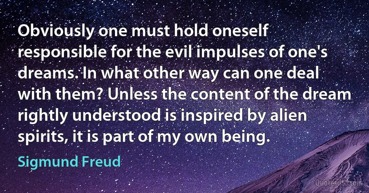 Obviously one must hold oneself responsible for the evil impulses of one's dreams. In what other way can one deal with them? Unless the content of the dream rightly understood is inspired by alien spirits, it is part of my own being. (Sigmund Freud)