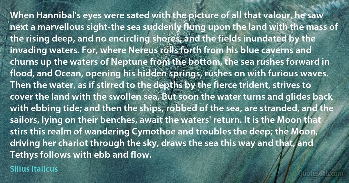 When Hannibal's eyes were sated with the picture of all that valour, he saw next a marvellous sight-the sea suddenly flung upon the land with the mass of the rising deep, and no encircling shores, and the fields inundated by the invading waters. For, where Nereus rolls forth from his blue caverns and churns up the waters of Neptune from the bottom, the sea rushes forward in flood, and Ocean, opening his hidden springs, rushes on with furious waves. Then the water, as if stirred to the depths by the fierce trident, strives to cover the land with the swollen sea. But soon the water turns and glides back with ebbing tide; and then the ships, robbed of the sea, are stranded, and the sailors, lying on their benches, await the waters' return. It is the Moon that stirs this realm of wandering Cymothoe and troubles the deep; the Moon, driving her chariot through the sky, draws the sea this way and that, and Tethys follows with ebb and flow. (Silius Italicus)