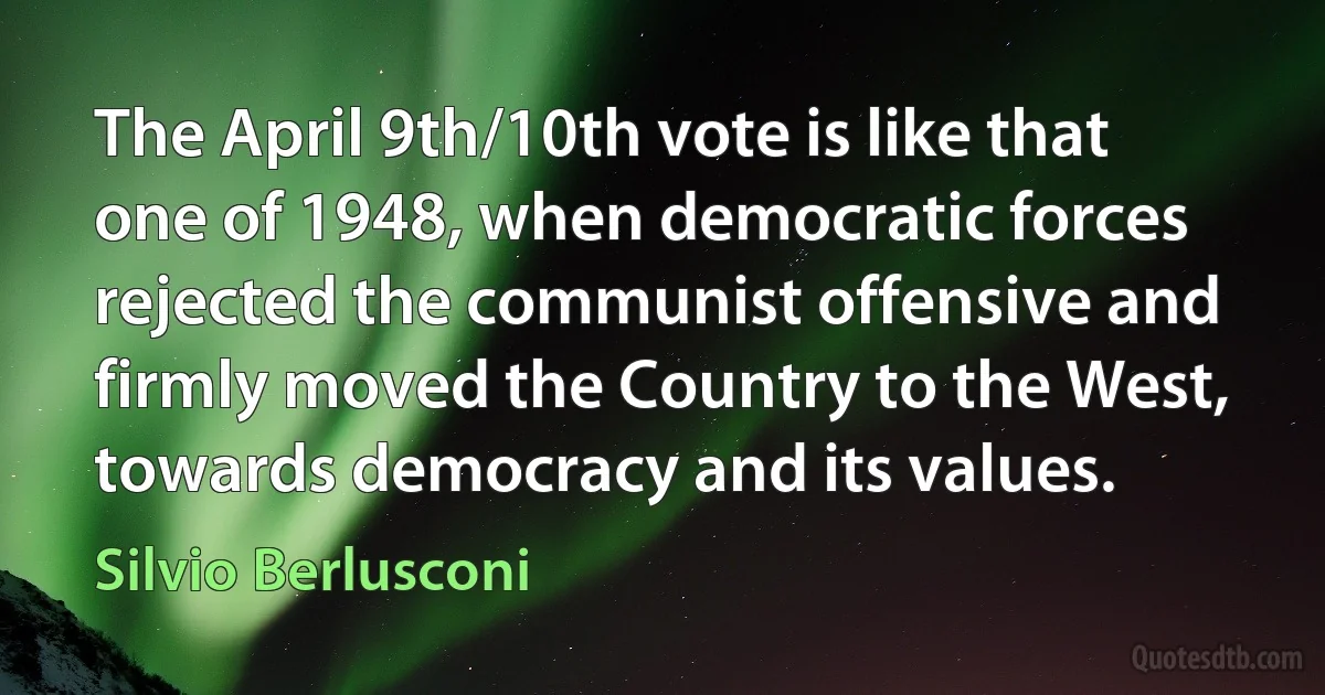 The April 9th/10th vote is like that one of 1948, when democratic forces rejected the communist offensive and firmly moved the Country to the West, towards democracy and its values. (Silvio Berlusconi)