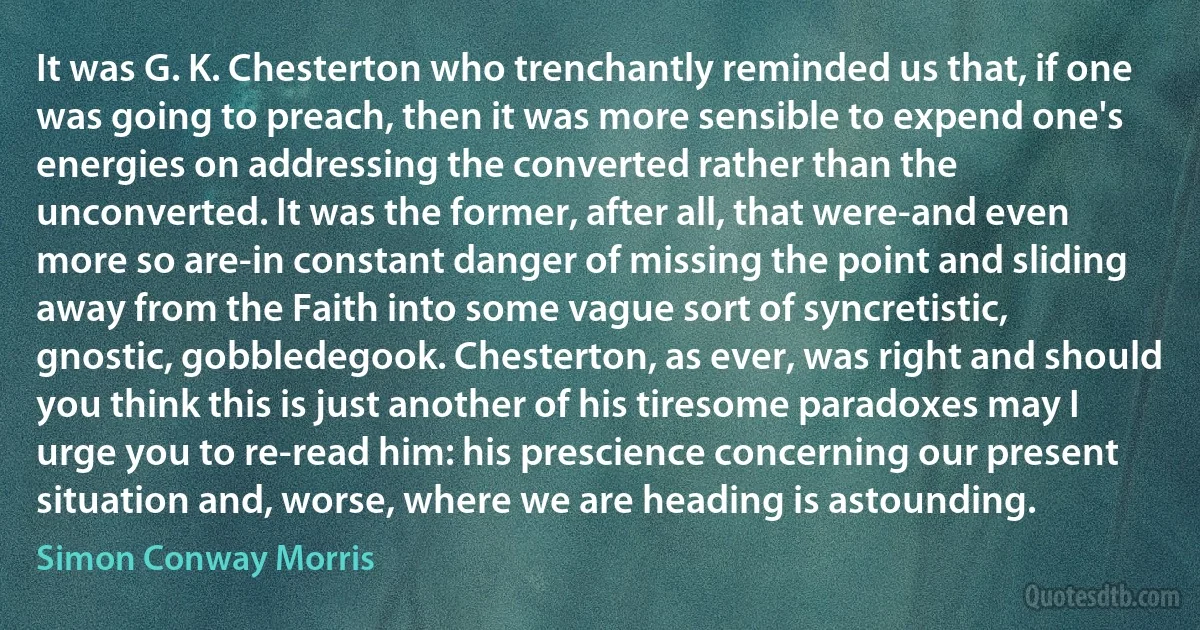 It was G. K. Chesterton who trenchantly reminded us that, if one was going to preach, then it was more sensible to expend one's energies on addressing the converted rather than the unconverted. It was the former, after all, that were-and even more so are-in constant danger of missing the point and sliding away from the Faith into some vague sort of syncretistic, gnostic, gobbledegook. Chesterton, as ever, was right and should you think this is just another of his tiresome paradoxes may I urge you to re-read him: his prescience concerning our present situation and, worse, where we are heading is astounding. (Simon Conway Morris)