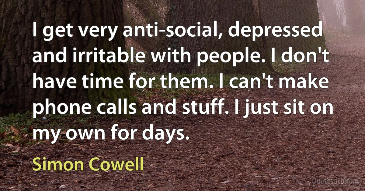 I get very anti-social, depressed and irritable with people. I don't have time for them. I can't make phone calls and stuff. I just sit on my own for days. (Simon Cowell)