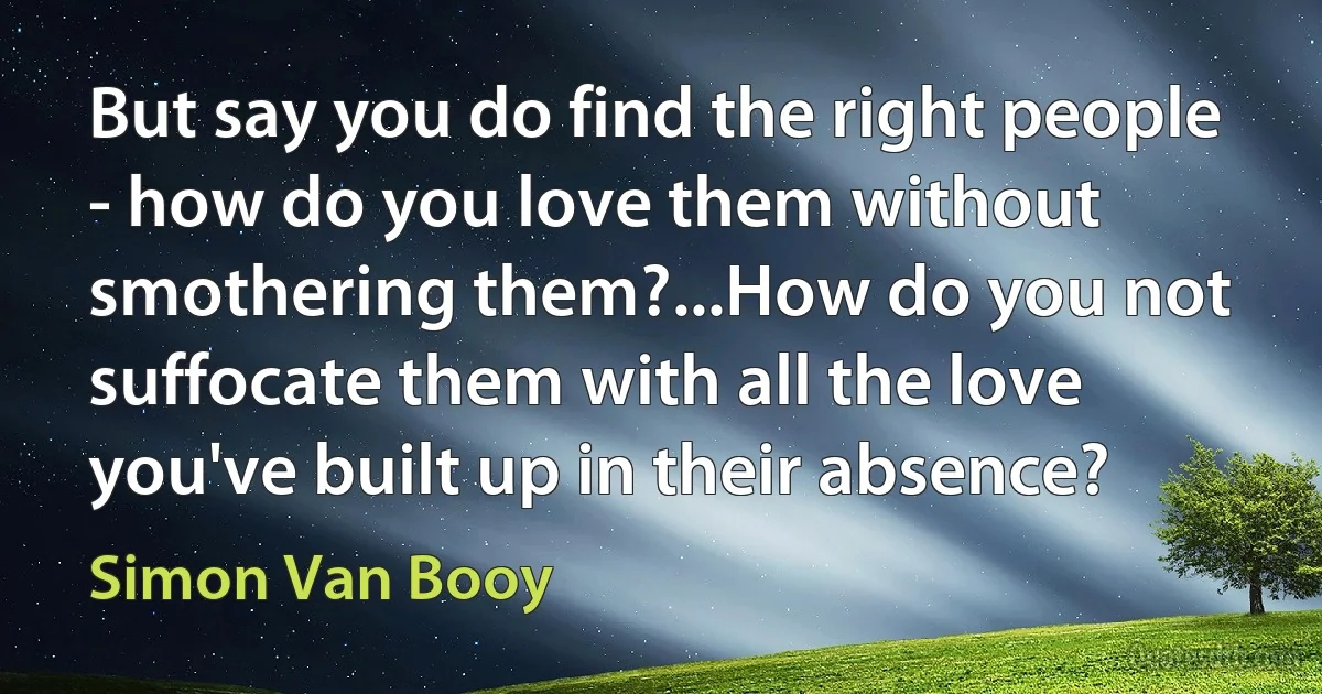 But say you do find the right people - how do you love them without smothering them?...How do you not suffocate them with all the love you've built up in their absence? (Simon Van Booy)