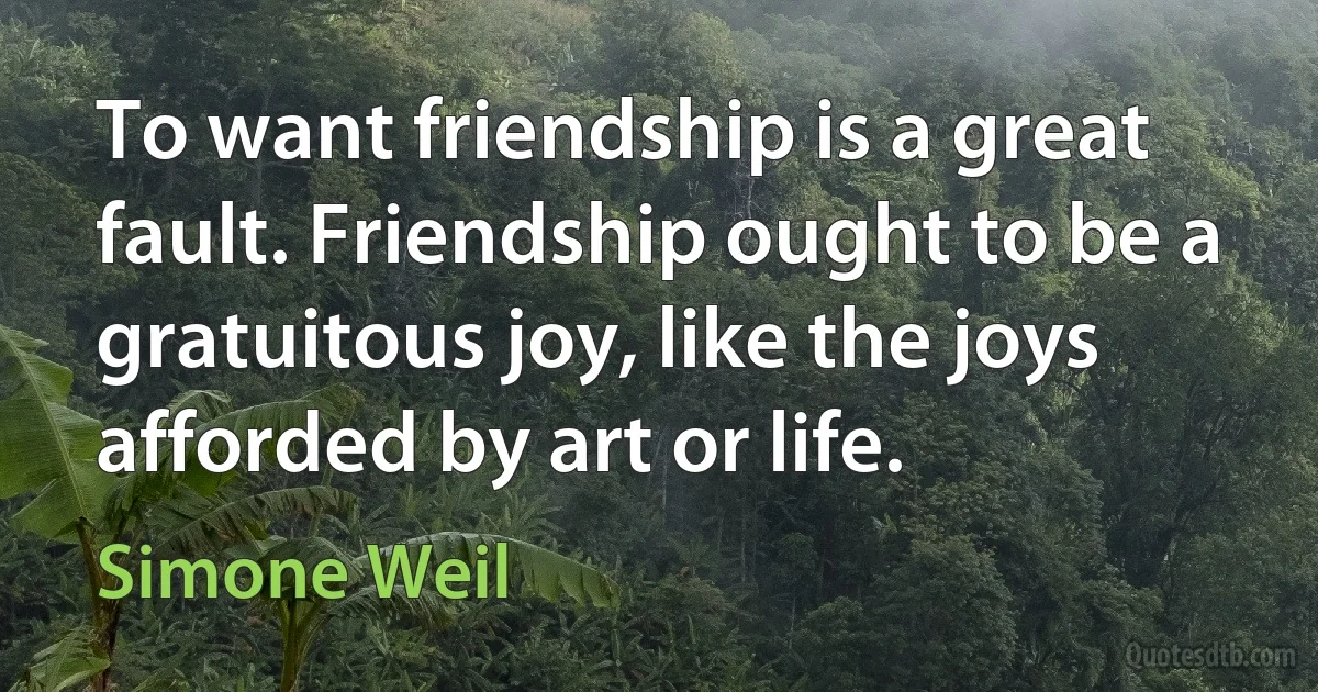 To want friendship is a great fault. Friendship ought to be a gratuitous joy, like the joys afforded by art or life. (Simone Weil)