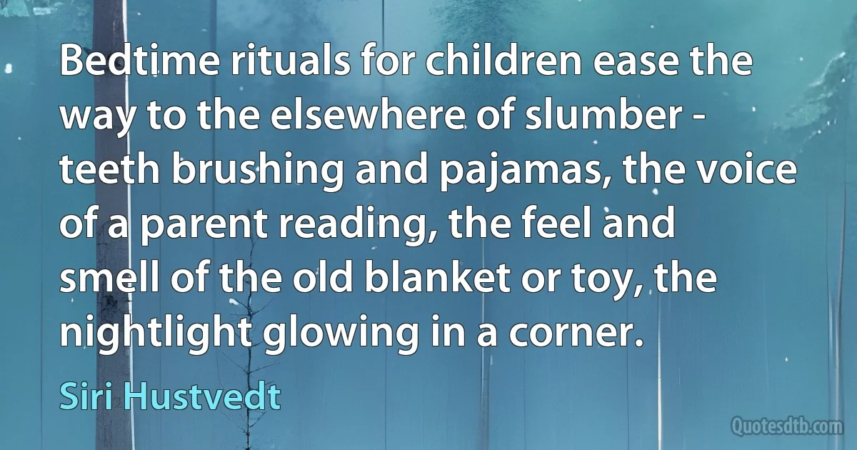 Bedtime rituals for children ease the way to the elsewhere of slumber - teeth brushing and pajamas, the voice of a parent reading, the feel and smell of the old blanket or toy, the nightlight glowing in a corner. (Siri Hustvedt)