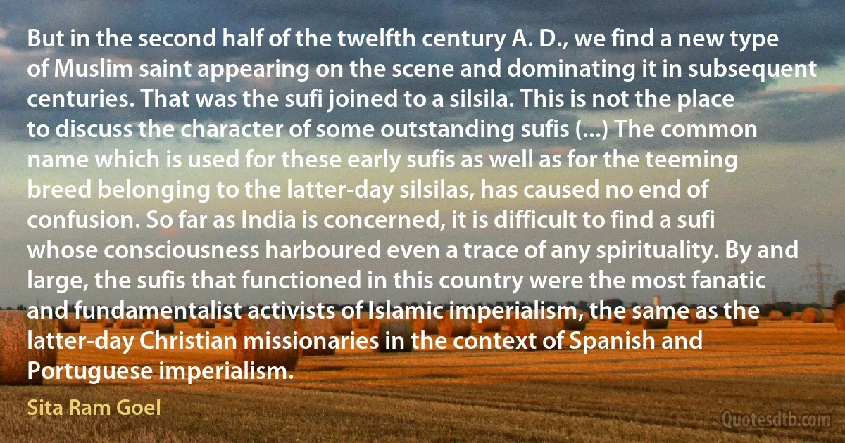 But in the second half of the twelfth century A. D., we find a new type of Muslim saint appearing on the scene and dominating it in subsequent centuries. That was the sufi joined to a silsila. This is not the place to discuss the character of some outstanding sufis (...) The common name which is used for these early sufis as well as for the teeming breed belonging to the latter-day silsilas, has caused no end of confusion. So far as India is concerned, it is difficult to find a sufi whose consciousness harboured even a trace of any spirituality. By and large, the sufis that functioned in this country were the most fanatic and fundamentalist activists of Islamic imperialism, the same as the latter-day Christian missionaries in the context of Spanish and Portuguese imperialism. (Sita Ram Goel)