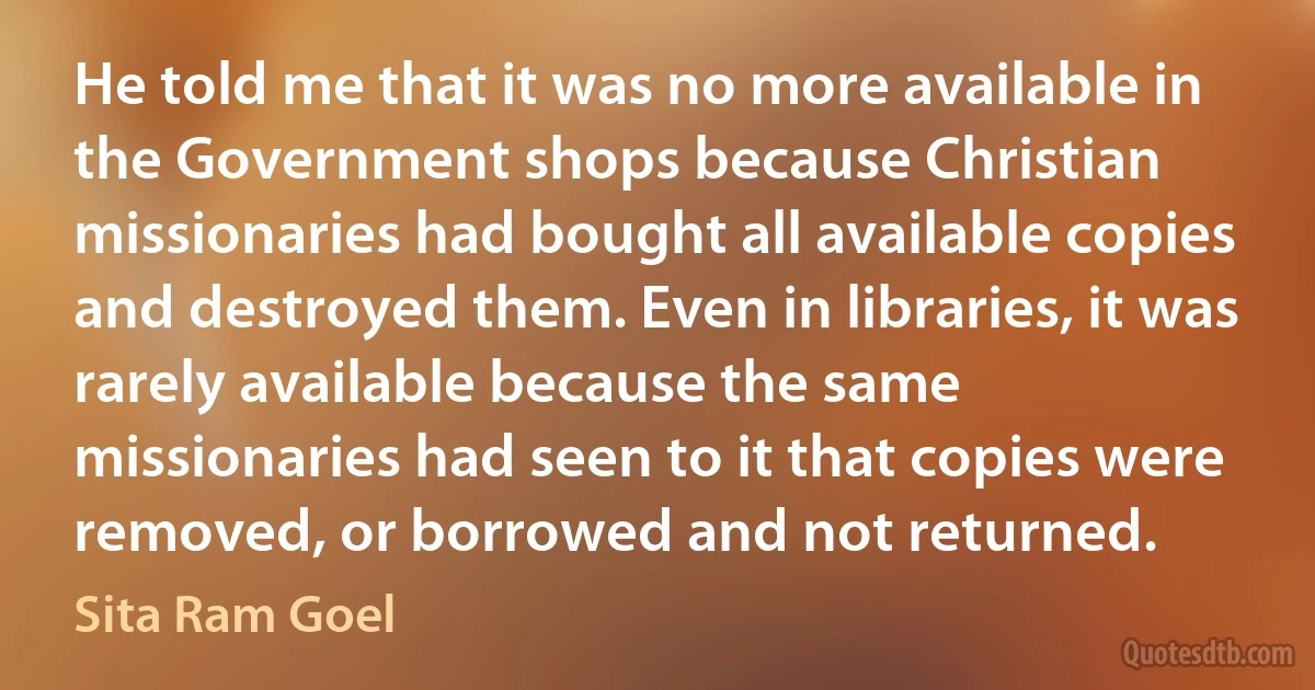 He told me that it was no more available in the Government shops because Christian missionaries had bought all available copies and destroyed them. Even in libraries, it was rarely available because the same missionaries had seen to it that copies were removed, or borrowed and not returned. (Sita Ram Goel)