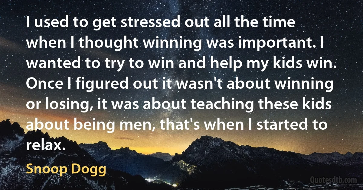 I used to get stressed out all the time when I thought winning was important. I wanted to try to win and help my kids win. Once I figured out it wasn't about winning or losing, it was about teaching these kids about being men, that's when I started to relax. (Snoop Dogg)