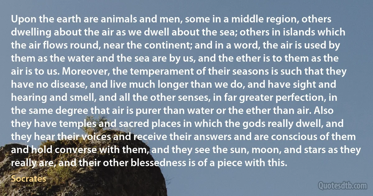 Upon the earth are animals and men, some in a middle region, others dwelling about the air as we dwell about the sea; others in islands which the air flows round, near the continent; and in a word, the air is used by them as the water and the sea are by us, and the ether is to them as the air is to us. Moreover, the temperament of their seasons is such that they have no disease, and live much longer than we do, and have sight and hearing and smell, and all the other senses, in far greater perfection, in the same degree that air is purer than water or the ether than air. Also they have temples and sacred places in which the gods really dwell, and they hear their voices and receive their answers and are conscious of them and hold converse with them, and they see the sun, moon, and stars as they really are, and their other blessedness is of a piece with this. (Socrates)