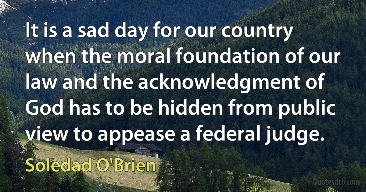 It is a sad day for our country when the moral foundation of our law and the acknowledgment of God has to be hidden from public view to appease a federal judge. (Soledad O'Brien)