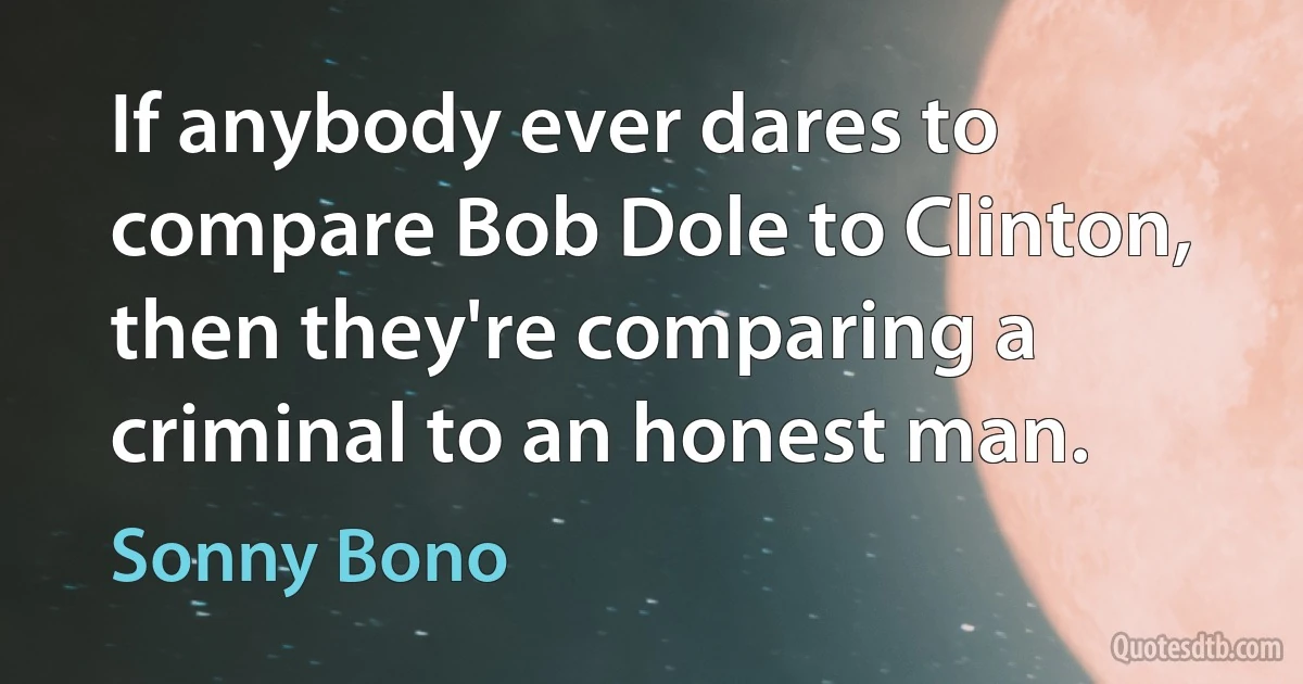 If anybody ever dares to compare Bob Dole to Clinton, then they're comparing a criminal to an honest man. (Sonny Bono)