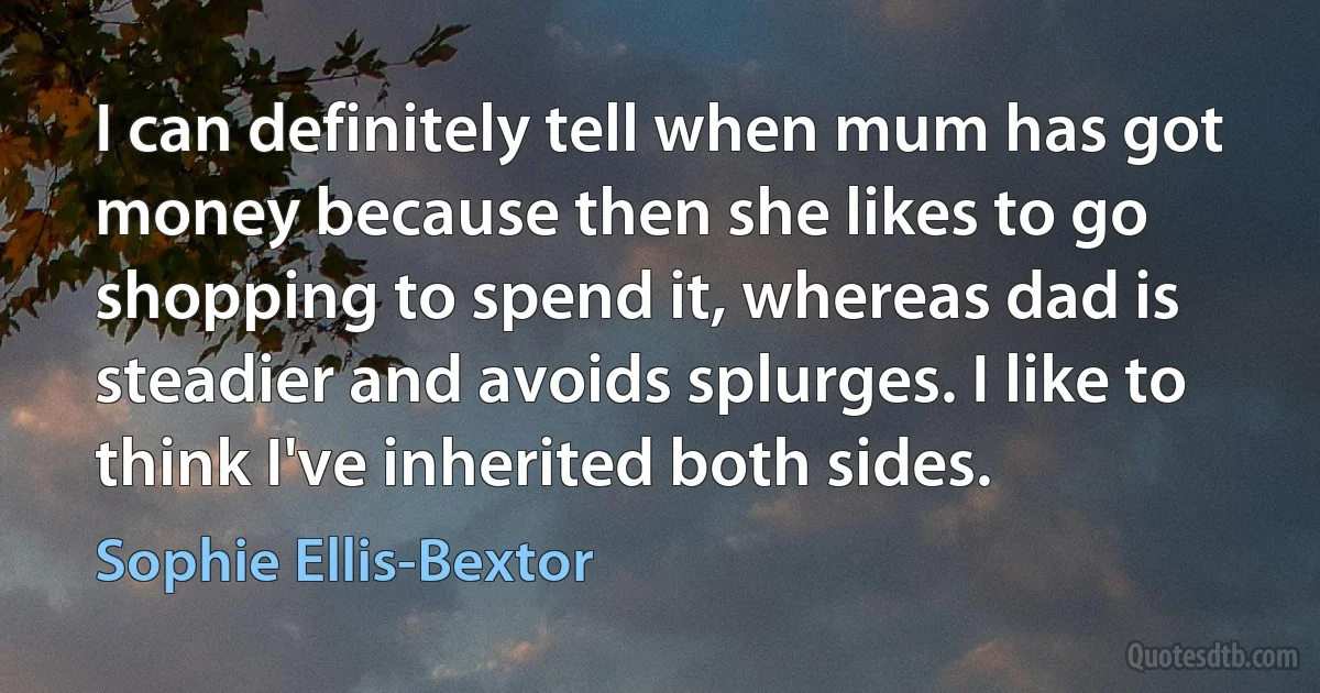 I can definitely tell when mum has got money because then she likes to go shopping to spend it, whereas dad is steadier and avoids splurges. I like to think I've inherited both sides. (Sophie Ellis-Bextor)