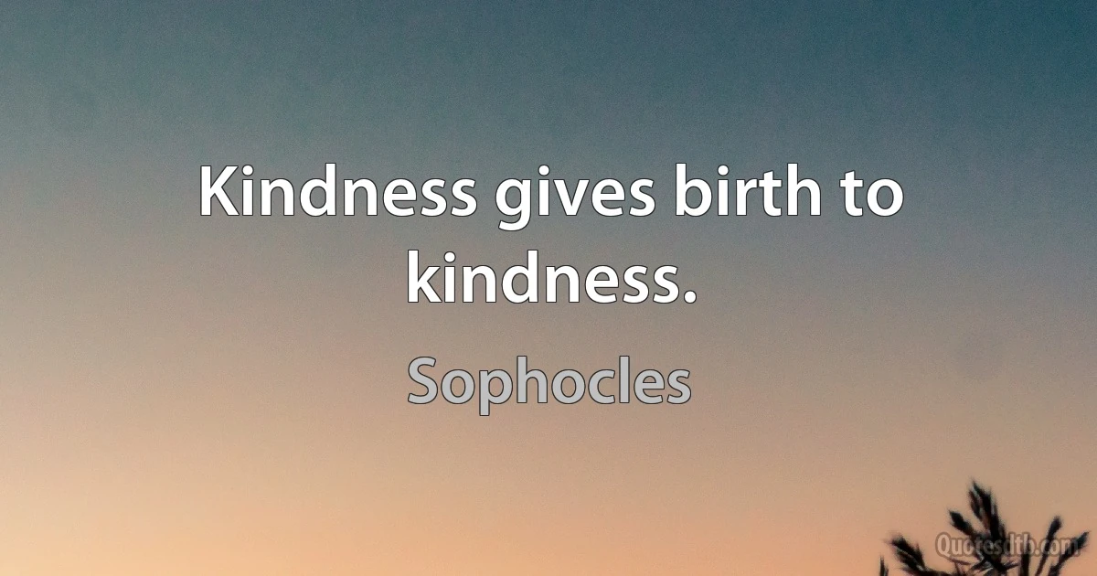 Kindness gives birth to kindness. (Sophocles)