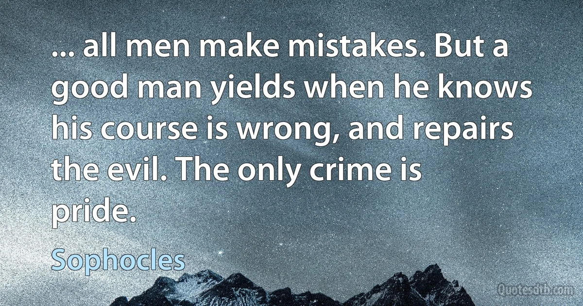 ... all men make mistakes. But a good man yields when he knows his course is wrong, and repairs the evil. The only crime is pride. (Sophocles)