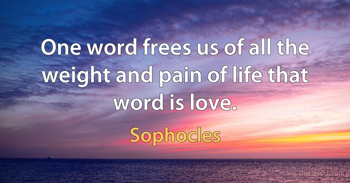 One word frees us of all the weight and pain of life that word is love. (Sophocles)