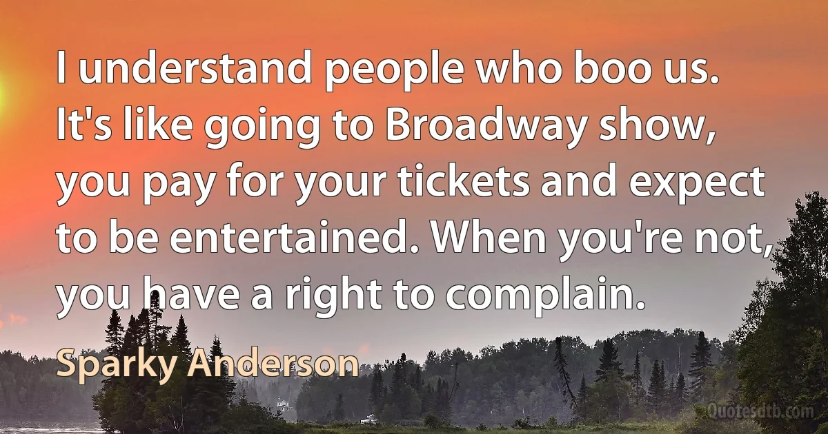 I understand people who boo us. It's like going to Broadway show, you pay for your tickets and expect to be entertained. When you're not, you have a right to complain. (Sparky Anderson)