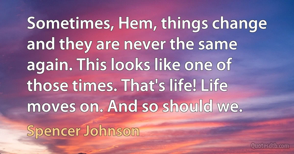 Sometimes, Hem, things change and they are never the same again. This looks like one of those times. That's life! Life moves on. And so should we. (Spencer Johnson)