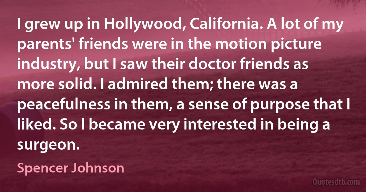 I grew up in Hollywood, California. A lot of my parents' friends were in the motion picture industry, but I saw their doctor friends as more solid. I admired them; there was a peacefulness in them, a sense of purpose that I liked. So I became very interested in being a surgeon. (Spencer Johnson)