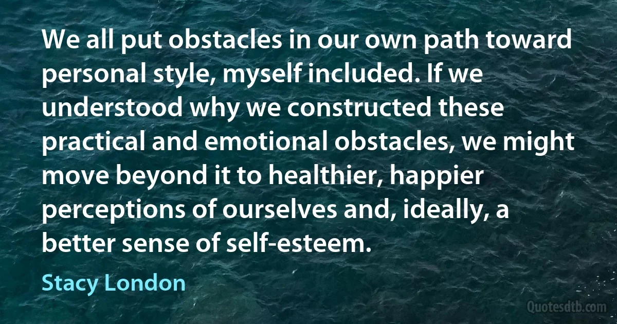 We all put obstacles in our own path toward personal style, myself included. If we understood why we constructed these practical and emotional obstacles, we might move beyond it to healthier, happier perceptions of ourselves and, ideally, a better sense of self-esteem. (Stacy London)