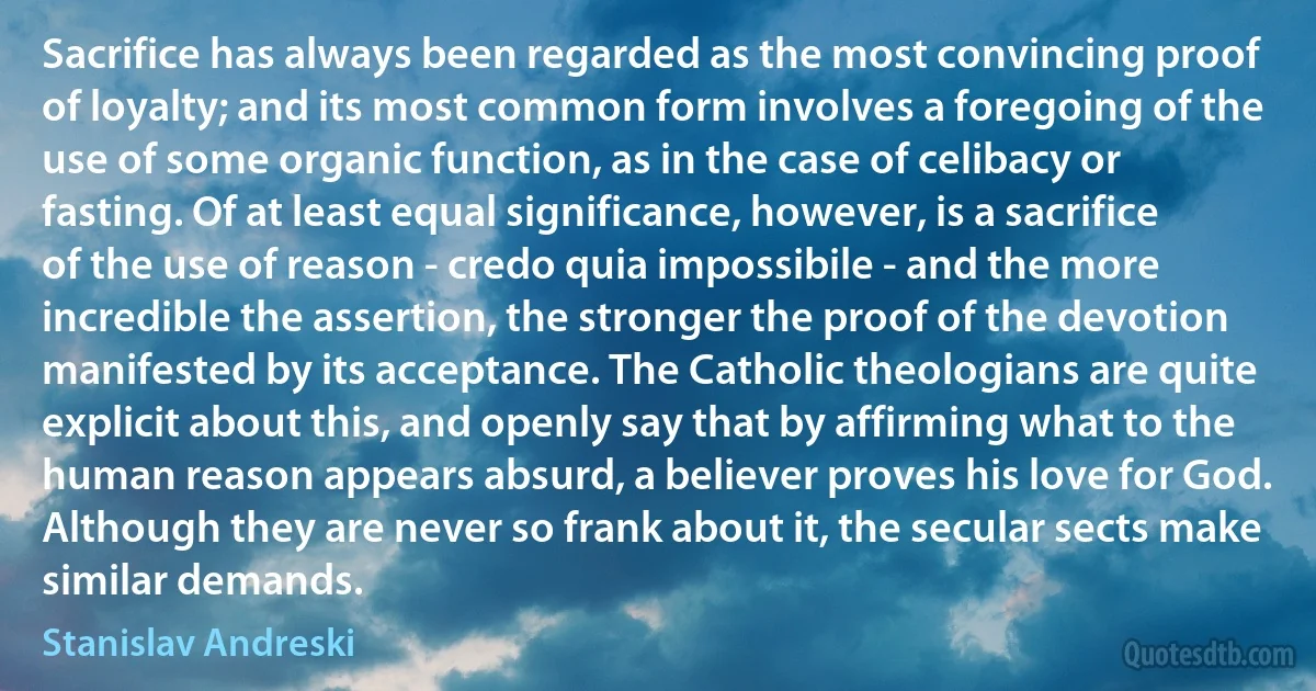 Sacrifice has always been regarded as the most convincing proof of loyalty; and its most common form involves a foregoing of the use of some organic function, as in the case of celibacy or fasting. Of at least equal significance, however, is a sacrifice of the use of reason - credo quia impossibile - and the more incredible the assertion, the stronger the proof of the devotion manifested by its acceptance. The Catholic theologians are quite explicit about this, and openly say that by affirming what to the human reason appears absurd, a believer proves his love for God. Although they are never so frank about it, the secular sects make similar demands. (Stanislav Andreski)