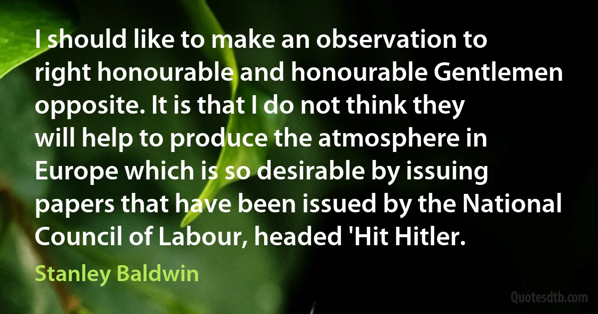 I should like to make an observation to right honourable and honourable Gentlemen opposite. It is that I do not think they will help to produce the atmosphere in Europe which is so desirable by issuing papers that have been issued by the National Council of Labour, headed 'Hit Hitler. (Stanley Baldwin)